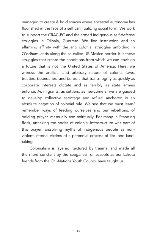 managed to create & hold spaces where ancestral autonomy has flourished in the face of a self cannibalizing social form. We work 10 support the CRAC-PC and the armed indigenous self-defense struggles in Olinalé, Guerrero. We find instruction and an affiming affinity with the anti colonial struggles unfolding in O’odham lands along the so-called US-Mexico border. It is these struggles that create the conditions from which we can envision a future that is not the United States of America. Here, we witness the artificial and arbitrary nature of colonial laws, treaties, boundaries, and borders that transmogrify as quickly as corporate interests dictate and as terribly as state armies enforce. As migrants, as settlers, as newcomers, we are guided to develop collective sabotage and refusal anchored in an absolute negation of colonial rule. We see that we must learn/ remember ways of feeding ourselves and our rebellions, of holding prayer, materially and spiritually. For many in Standing Rock, attacking the nodes of colonial infrastructure was part of this prayer, dissolving myths of indigenus people as non- violent, eternal victims of a perennial process of life- and land- taking.  Colonialism s layered, textured by trauma, and made all the more constant by the sauganash or sellouts as our Lakota  friends from the Chi-Nations Youth Council have taught us.  u 